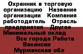 Охранник в торговую организацию › Название организации ­ Компания-работодатель › Отрасль предприятия ­ Другое › Минимальный оклад ­ 22 000 - Все города Работа » Вакансии   . Мурманская обл.,Апатиты г.